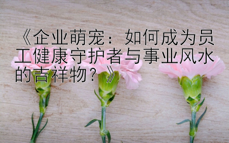 《企业萌宠：如何成为员工健康守护者与事业风水的吉祥物？》