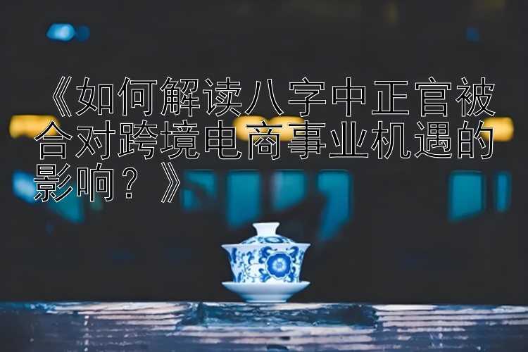 《如何解读八字中正官被合对跨境电商事业机遇的影响？》