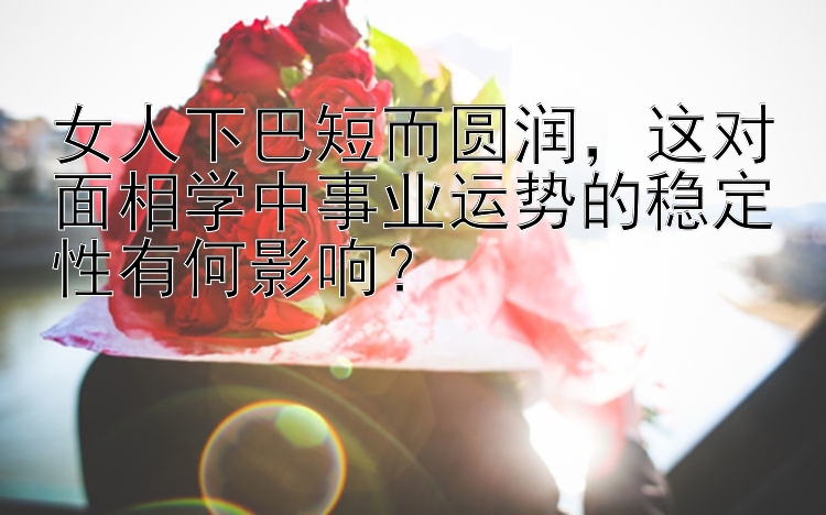 女人下巴短而圆润，这对面相学中事业运势的稳定性有何影响？