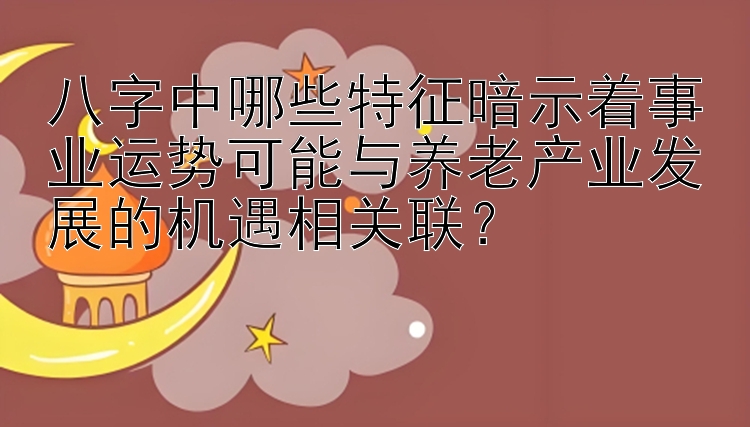 八字中哪些特征暗示着事业运势可能与养老产业发展的机遇相关联？