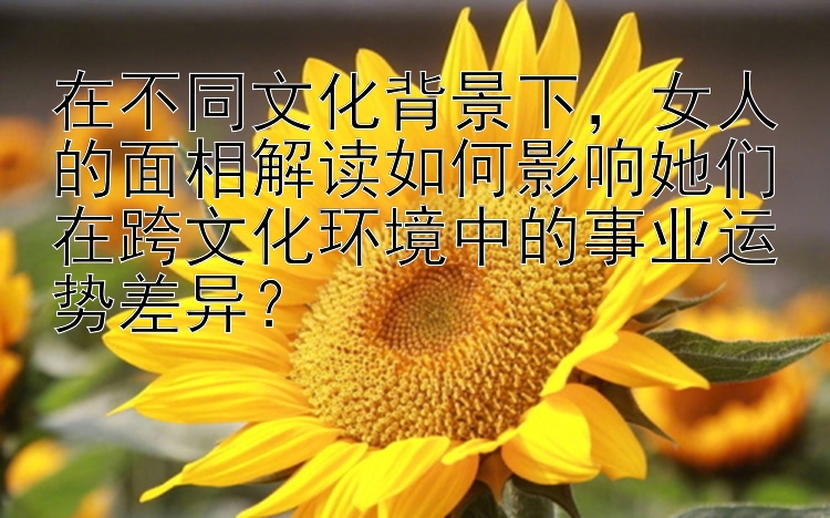 在不同文化背景下，女人的面相解读如何影响她们在跨文化环境中的事业运势差异？