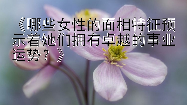 《哪些女性的面相特征预示着她们拥有卓越的事业运势？》