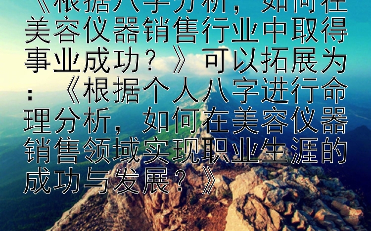 《根据八字分析，如何在美容仪器销售行业中取得事业成功？》可以拓展为：《根据个人八字进行命理分析，如何在美容仪器销售领域实现职业生涯的成功与发展？》