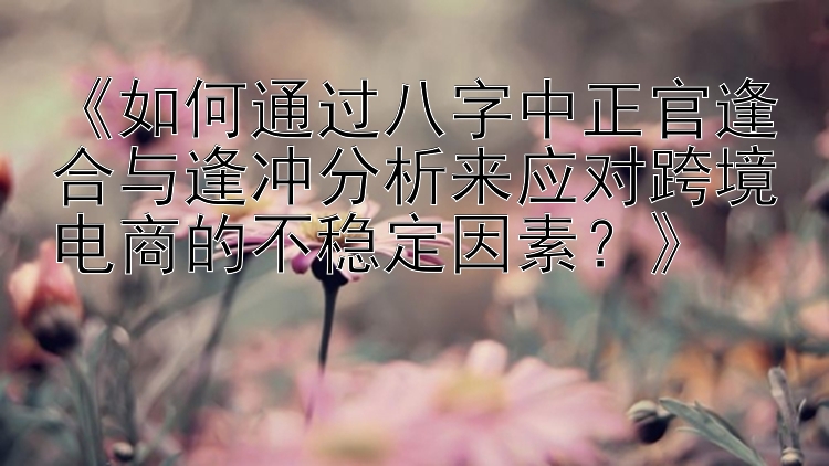 《如何通过八字中正官逢合与逢冲分析来应对跨境电商的不稳定因素？》