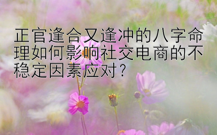 正官逢合又逢冲的八字命理如何影响社交电商的不稳定因素应对？