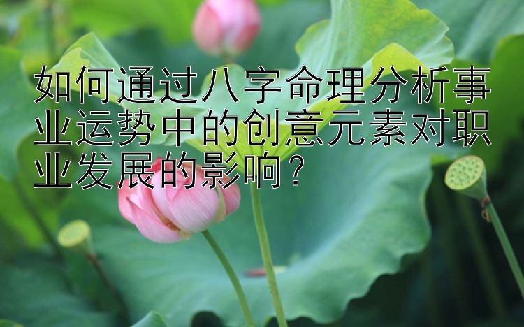 如何通过八字命理分析事业运势中的创意元素对职业发展的影响？