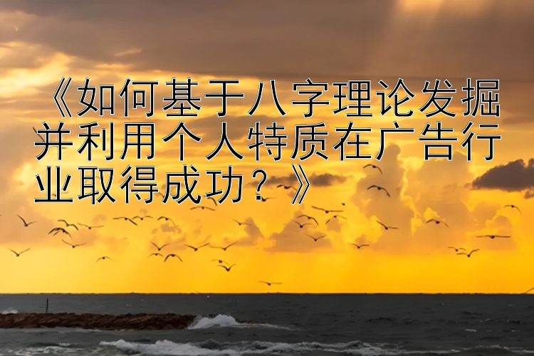 《如何基于八字理论发掘并利用个人特质在广告行业取得成功？》