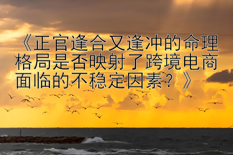 《正官逢合又逢冲的命理格局是否映射了跨境电商面临的不稳定因素？》