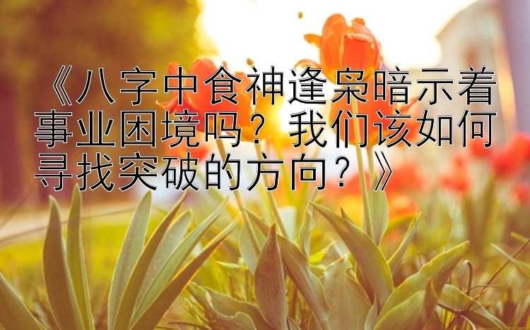 《八字中食神逢枭暗示着事业困境吗？我们该如何寻找突破的方向？》