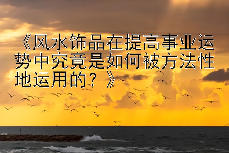 《风水饰品在提高事业运势中究竟是如何被方法性地运用的？》