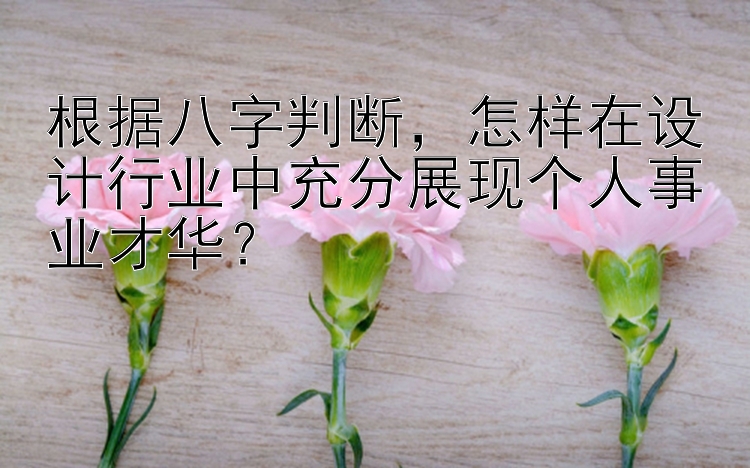 根据八字判断，怎样在设计行业中充分展现个人事业才华？