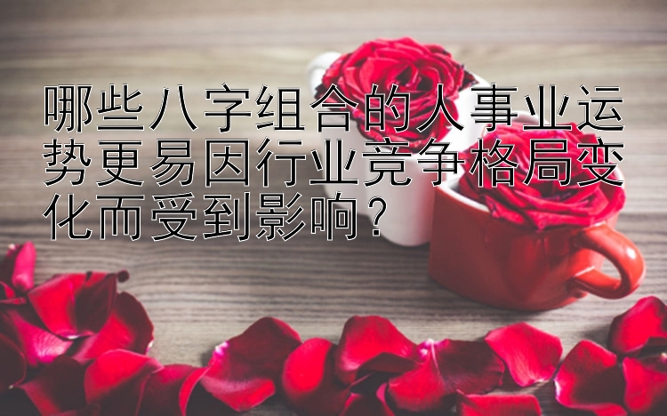 哪些八字组合的人事业运势更易因行业竞争格局变化而受到影响？