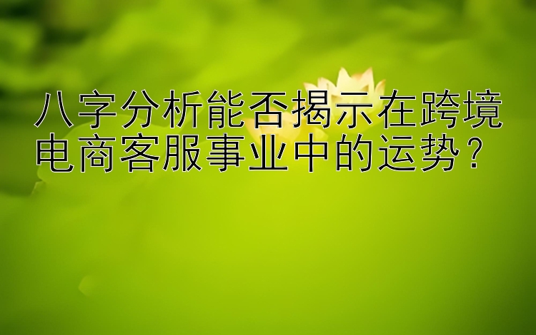 八字分析能否揭示在跨境电商客服事业中的运势？