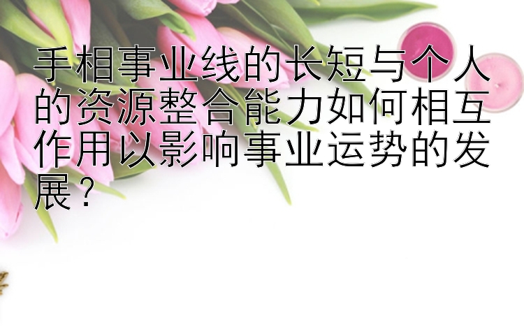 手相事业线的长短与个人的资源整合能力如何相互作用以影响事业运势的发展？