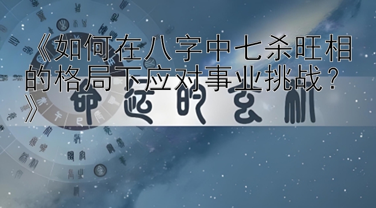 《如何在八字中七杀旺相的格局下应对事业挑战？》