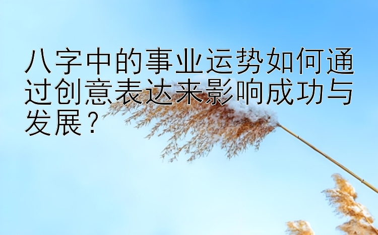 八字中的事业运势如何通过创意表达来影响成功与发展？