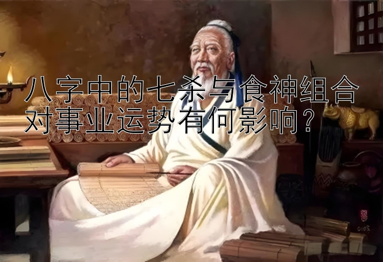 八字中的七杀与食神组合对事业运势有何影响？