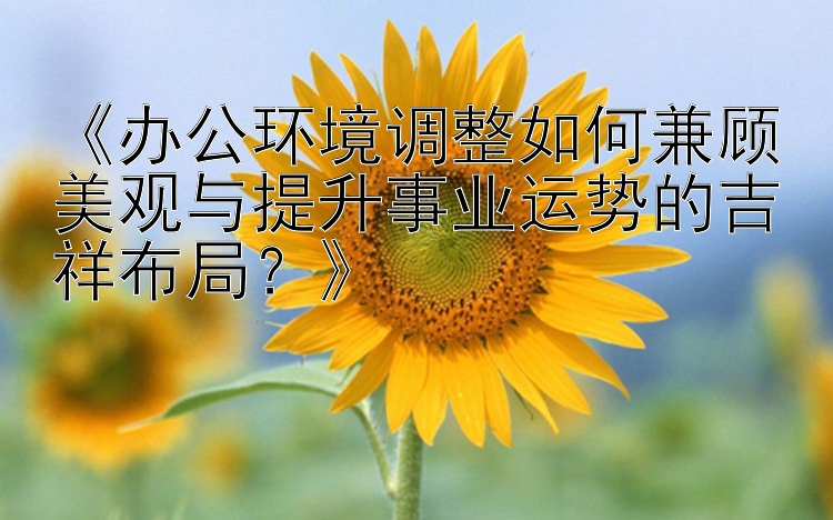 《办公环境调整如何兼顾美观与提升事业运势的吉祥布局？》